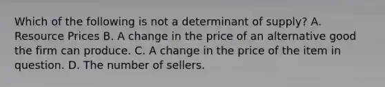 Which of the following is not a determinant of supply? A. Resource Prices B. A change in the price of an alternative good the firm can produce. C. A change in the price of the item in question. D. The number of sellers.