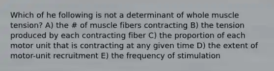 Which of he following is not a determinant of whole muscle tension? A) the # of muscle fibers contracting B) the tension produced by each contracting fiber C) the proportion of each motor unit that is contracting at any given time D) the extent of motor-unit recruitment E) the frequency of stimulation