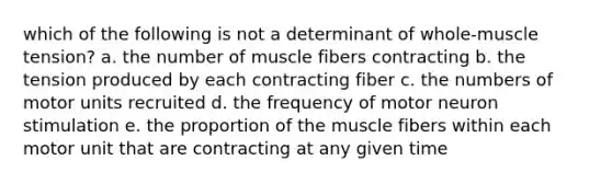 which of the following is not a determinant of whole-muscle tension? a. the number of muscle fibers contracting b. the tension produced by each contracting fiber c. the numbers of motor units recruited d. the frequency of motor neuron stimulation e. the proportion of the muscle fibers within each motor unit that are contracting at any given time