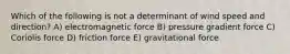 Which of the following is not a determinant of wind speed and direction? A) electromagnetic force B) pressure gradient force C) Coriolis force D) friction force E) gravitational force