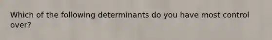 Which of the following determinants do you have most control over?