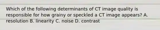 Which of the following determinants of CT image quality is responsible for how grainy or speckled a CT image appears? A. resolution B. linearity C. noise D. contrast