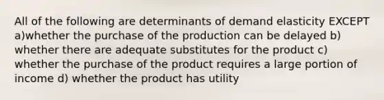 All of the following are determinants of demand elasticity EXCEPT a)whether the purchase of the production can be delayed b) whether there are adequate substitutes for the product c) whether the purchase of the product requires a large portion of income d) whether the product has utility