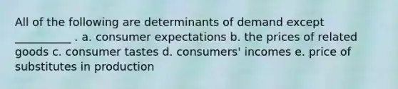 All of the following are determinants of demand except __________ . a. consumer expectations b. the prices of related goods c. consumer tastes d. consumers' incomes e. price of substitutes in production