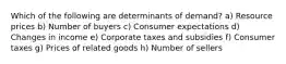 Which of the following are determinants of demand? a) Resource prices b) Number of buyers c) Consumer expectations d) Changes in income e) Corporate taxes and subsidies f) Consumer taxes g) Prices of related goods h) Number of sellers