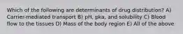 Which of the following are determinants of drug distribution? A) Carrier-mediated transport B) pH, pka, and solubility C) Blood flow to the tissues D) Mass of the body region E) All of the above