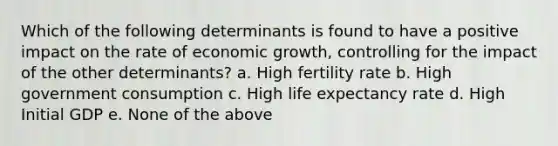 Which of the following determinants is found to have a positive impact on the rate of economic growth, controlling for the impact of the other determinants? a. High fertility rate b. High government consumption c. High life expectancy rate d. High Initial GDP e. None of the above