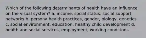 Which of the following determinants of health have an influence on the visual system? a. income, social status, social support networks b. persona health practices, gender, biology, genetics c. social environment, education, healthy child development d. health and social services, employment, working conditions