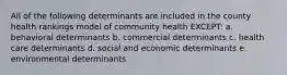 All of the following determinants are included in the county health rankings model of community health EXCEPT: a. behavioral determinants b. commercial determinants c. health care determinants d. social and economic determinants e. environmental determinants