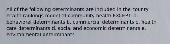 All of the following determinants are included in the county health rankings model of community health EXCEPT: a. behavioral determinants b. commercial determinants c. health care determinants d. social and economic determinants e. environmental determinants