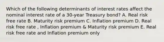 Which of the following determinants of interest rates affect the nominal interest rate of a 30-year Treasury bond? A. Real risk free rate B. Maturity risk premium C. Inflation premium D. Real risk free rate , Inflation premium & Maturity risk premium E. Real risk free rate and Inflation premium only