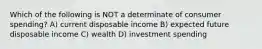 Which of the following is NOT a determinate of consumer spending? A) current disposable income B) expected future disposable income C) wealth D) investment spending