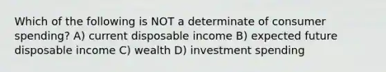 Which of the following is NOT a determinate of consumer spending? A) current disposable income B) expected future disposable income C) wealth D) investment spending