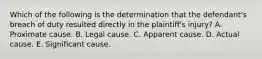 Which of the following is the determination that the defendant's breach of duty resulted directly in the plaintiff's injury? A. Proximate cause. B. Legal cause. C. Apparent cause. D. Actual cause. E. Significant cause.