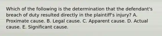 Which of the following is the determination that the defendant's breach of duty resulted directly in the plaintiff's injury? A. Proximate cause. B. Legal cause. C. Apparent cause. D. Actual cause. E. Significant cause.