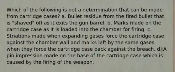 Which of the following is not a determination that can be made from cartridge cases? a. Bullet residue from the fired bullet that is "shaved" off as it exits the gun barrel. b. Marks made on the cartridge case as it is loaded into the chamber for firing. c. Striations made when expanding gases force the cartridge case against the chamber wall and marks left by the same gases when they force the cartridge case back against the breach. d. A pin impression made on the base of the cartridge case which is caused by the firing of the weapon.