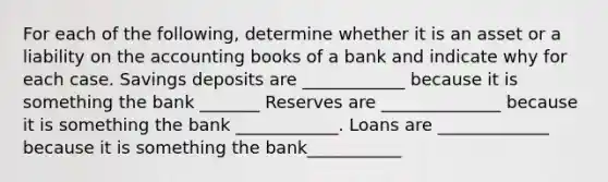 For each of the​ following, determine whether it is an asset or a liability on the accounting books of a bank and indicate why for each case. Savings deposits are ____________ because it is something the bank _______ Reserves are ______________ because it is something the bank ____________. Loans are _____________ because it is something the bank___________