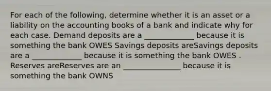 For each of the​ following, determine whether it is an asset or a liability on the accounting books of a bank and indicate why for each case. Demand deposits are a _____________ because it is something the bank OWES Savings deposits areSavings deposits are a _____________ because it is something the bank OWES . Reserves areReserves are an _______________ because it is something the bank OWNS