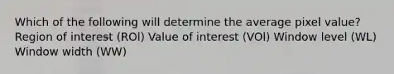 Which of the following will determine the average pixel value? Region of interest (ROl) Value of interest (VOl) Window level (WL) Window width (WW)