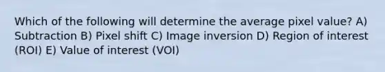 Which of the following will determine the average pixel value? A) Subtraction B) Pixel shift C) Image inversion D) Region of interest (ROI) E) Value of interest (VOI)