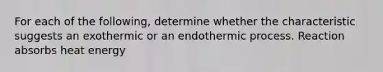 For each of the following, determine whether the characteristic suggests an exothermic or an endothermic process. Reaction absorbs heat energy