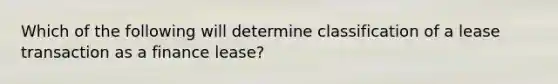 Which of the following will determine classification of a lease transaction as a finance lease?