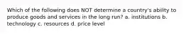 Which of the following does NOT determine a country's ability to produce goods and services in the long run? a. institutions b. technology c. resources d. price level