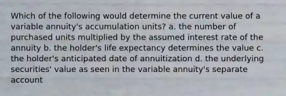 Which of the following would determine the current value of a variable annuity's accumulation units? a. the number of purchased units multiplied by the assumed interest rate of the annuity b. the holder's life expectancy determines the value c. the holder's anticipated date of annuitization d. the underlying securities' value as seen in the variable annuity's separate account