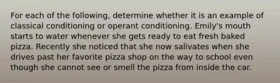 For each of the following, determine whether it is an example of <a href='https://www.questionai.com/knowledge/kI6awfNO2B-classical-conditioning' class='anchor-knowledge'>classical conditioning</a> or <a href='https://www.questionai.com/knowledge/kcaiZj2J12-operant-conditioning' class='anchor-knowledge'>operant conditioning</a>. Emily's mouth starts to water whenever she gets ready to eat fresh baked pizza. Recently she noticed that she now salivates when she drives past her favorite pizza shop on the way to school even though she cannot see or smell the pizza from inside the car.