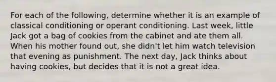 For each of the following, determine whether it is an example of classical conditioning or operant conditioning. Last week, little Jack got a bag of cookies from the cabinet and ate them all. When his mother found out, she didn't let him watch television that evening as punishment. The next day, Jack thinks about having cookies, but decides that it is not a great idea.