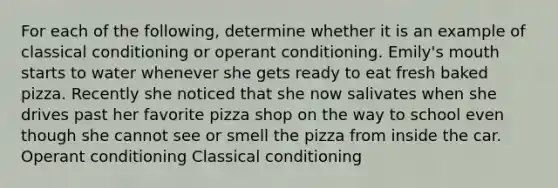 For each of the following, determine whether it is an example of classical conditioning or operant conditioning. Emily's mouth starts to water whenever she gets ready to eat fresh baked pizza. Recently she noticed that she now salivates when she drives past her favorite pizza shop on the way to school even though she cannot see or smell the pizza from inside the car. Operant conditioning Classical conditioning