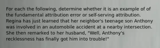 For each the following, determine whether it is an example of of the fundamental attribution error or self-serving attribution. Regina has just learned that her neighbor's teenage son Anthony was involved in an automobile accident at a nearby intersection. She then remarked to her husband, "Well, Anthony's recklessness has finally got him into trouble!"