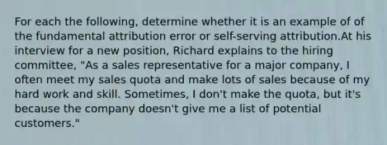 For each the following, determine whether it is an example of of the fundamental attribution error or self-serving attribution.At his interview for a new position, Richard explains to the hiring committee, "As a sales representative for a major company, I often meet my sales quota and make lots of sales because of my hard work and skill. Sometimes, I don't make the quota, but it's because the company doesn't give me a list of potential customers."