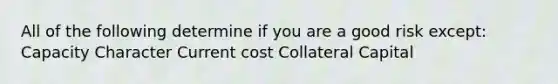 All of the following determine if you are a good risk except: Capacity Character Current cost Collateral Capital