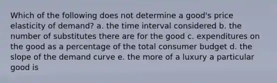 Which of the following does not determine a good's price elasticity of demand? a. the <a href='https://www.questionai.com/knowledge/kistlM8mUs-time-interval' class='anchor-knowledge'>time interval</a> considered b. the number of substitutes there are for the good c. expenditures on the good as a percentage of the total consumer budget d. the slope of the demand curve e. the more of a luxury a particular good is