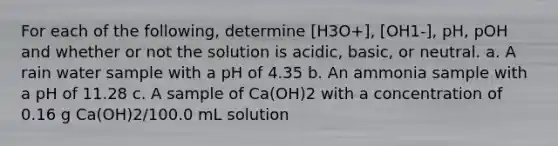 For each of the following, determine [H3O+], [OH1-], pH, pOH and whether or not the solution is acidic, basic, or neutral. a. A rain water sample with a pH of 4.35 b. An ammonia sample with a pH of 11.28 c. A sample of Ca(OH)2 with a concentration of 0.16 g Ca(OH)2/100.0 mL solution