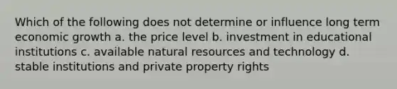 Which of the following does not determine or influence long term economic growth a. the price level b. investment in educational institutions c. available natural resources and technology d. stable institutions and private property rights