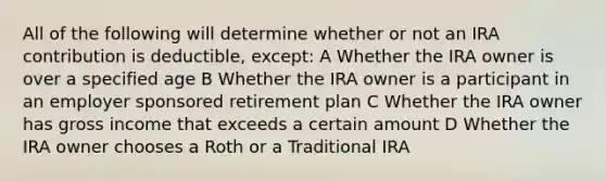 All of the following will determine whether or not an IRA contribution is deductible, except: A Whether the IRA owner is over a specified age B Whether the IRA owner is a participant in an employer sponsored retirement plan C Whether the IRA owner has gross income that exceeds a certain amount D Whether the IRA owner chooses a Roth or a Traditional IRA