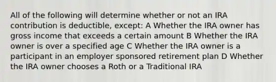 All of the following will determine whether or not an IRA contribution is deductible, except: A Whether the IRA owner has gross income that exceeds a certain amount B Whether the IRA owner is over a specified age C Whether the IRA owner is a participant in an employer sponsored retirement plan D Whether the IRA owner chooses a Roth or a Traditional IRA