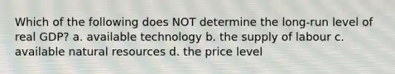 Which of the following does NOT determine the long-run level of real GDP? a. available technology b. the supply of labour c. available natural resources d. the price level