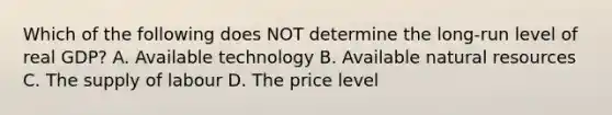 Which of the following does NOT determine the long-run level of real GDP? A. Available technology B. Available natural resources C. The supply of labour D. The price level