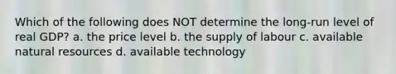 Which of the following does NOT determine the long-run level of real GDP? a. the price level b. the supply of labour c. available <a href='https://www.questionai.com/knowledge/k6l1d2KrZr-natural-resources' class='anchor-knowledge'>natural resources</a> d. available technology