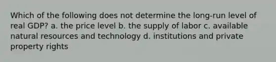 Which of the following does not determine the long-run level of real GDP? a. the price level b. the supply of labor c. available natural resources and technology d. institutions and private property rights