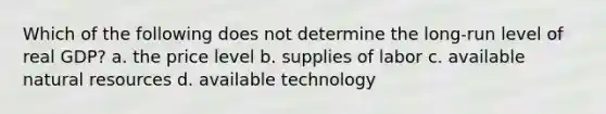 Which of the following does not determine the long-run level of real GDP? a. the price level b. supplies of labor c. available natural resources d. available technology