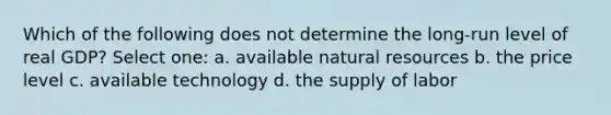 Which of the following does not determine the long-run level of real GDP? Select one: a. available natural resources b. the price level c. available technology d. the supply of labor