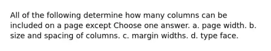 All of the following determine how many columns can be included on a page except Choose one answer. a. page width. b. size and spacing of columns. c. margin widths. d. type face.