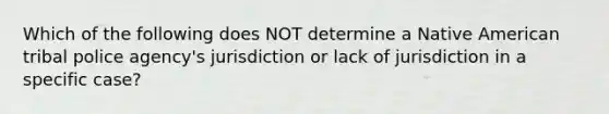 Which of the following does NOT determine a Native American tribal police agency's jurisdiction or lack of jurisdiction in a specific case?