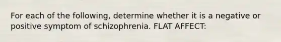 For each of the following, determine whether it is a negative or positive symptom of schizophrenia. FLAT AFFECT: