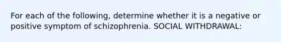 For each of the following, determine whether it is a negative or positive symptom of schizophrenia. SOCIAL WITHDRAWAL: