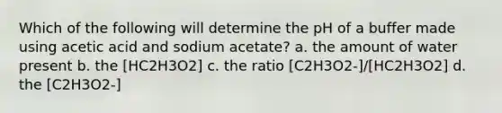 Which of the following will determine the pH of a buffer made using acetic acid and sodium acetate? a. the amount of water present b. the [HC2H3O2] c. the ratio [C2H3O2-]/[HC2H3O2] d. the [C2H3O2-]